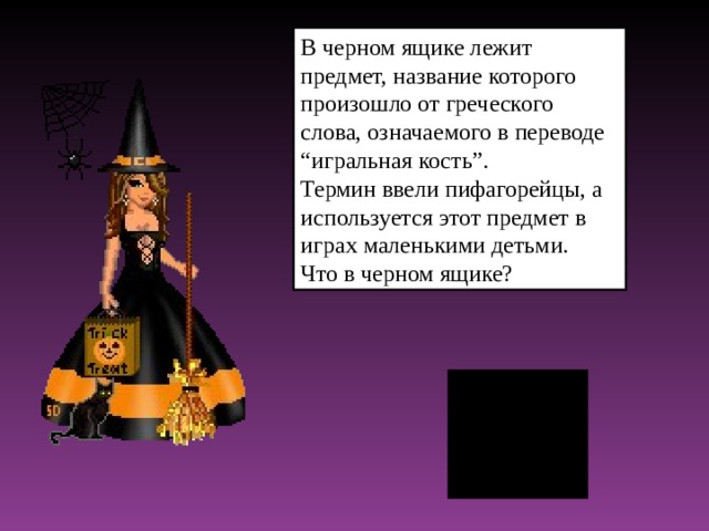 В черном ящике лежит предмет, название которого произошло от греческого слова, означаемого в переводе “игральная кость”. Термин ввели пифагорейцы, а используется этот предмет в играх маленькими детьми. Что в черном ящике?