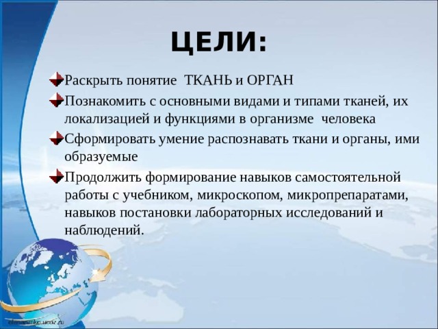 ЦЕЛИ: Раскрыть понятие ТКАНЬ и ОРГАН Познакомить с основными видами и типами тканей, их локализацией и функциями в организме человека Сформировать умение распознавать ткани и органы, ими образуемые Продолжить формирование навыков самостоятельной работы с учебником, микроскопом, микропрепаратами, навыков постановки лабораторных исследований и наблюдений. 