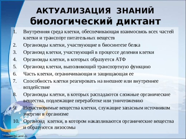 АКТУАЛИЗАЦИЯ ЗНАНИЙ  биологический диктант Внутренняя среда клетки, обеспечивающая взаимосвязь всех частей клетки и транспорт питательных веществ Органоиды клетки, участвующие в биосинтезе белка Органоид клетки, участвующий в процессе деления клетки Органоиды клетки, в которых образуется АТФ Органоид клетки, выполняющий транспортную функцию Часть клетки, ограничивающая и защищающая ее Способность клетки реагировать на внешнее или внутреннее воздействие Органоиды клетки, в которых распадаются сложные органические вещества, подлежащие переработке или уничтожению Нерастворимые вещества клетки, служащие запасным источником энергии в организме Органоид клетки, в котором накапливаются органические вещества и образуются лизосомы 