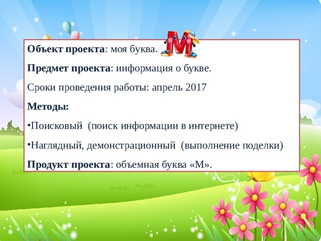 Объект проекта : моя буква. Предмет проекта : информация о букве. Сроки проведения работы: апрель 2017 Методы: Поисковый (поиск информации в интернете) Наглядный, демонстрационный (выполнение поделки) Продукт проекта : объемная буква «М».