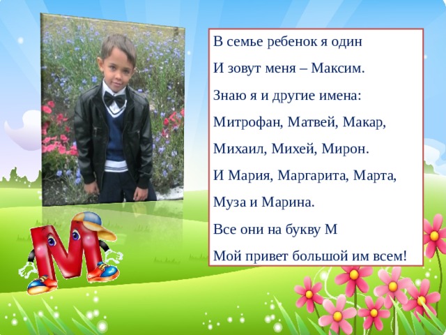 В семье ребенок я один И зовут меня – Максим. Знаю я и другие имена: Митрофан, Матвей, Макар, Михаил, Михей, Мирон. И Мария, Маргарита, Марта, Муза и Марина. Все они на букву М Мой привет большой им всем!