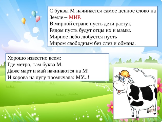 С буквы М начинается самое ценное слово на Земле –  МИР. В мирной стране пусть дети растут, Рядом пусть будут отцы их и мамы. Мирное небо любуется пусть Миром свободным без слез и обмана. Хорошо известно всем: Где метро, там буква М. Даже март и май начинаются на М! И корова на лугу промычала: МУ...!