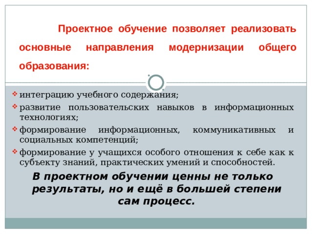  Проектное обучение позволяет реализовать основные направления модернизации общего образования: интеграцию учебного содержания; развитие пользовательских навыков в информационных технологиях; формирование информационных, коммуникативных и социальных компетенций; формирование у учащихся особого отношения к себе как к субъекту знаний, практических умений и способностей. В проектном обучении ценны не только результаты, но и ещё в большей степени сам процесс. 