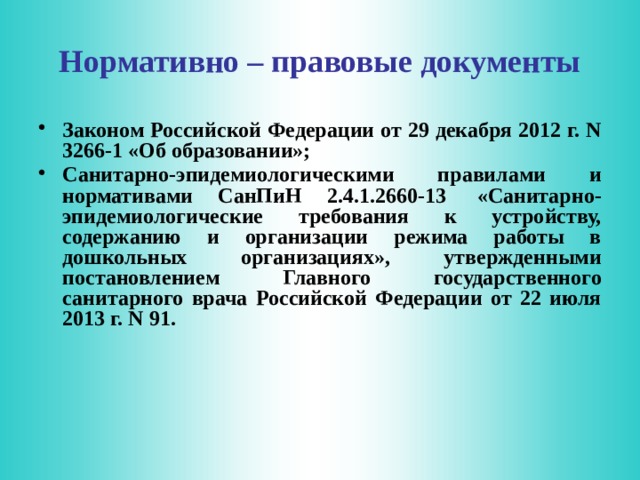 Нормативно – правовые документы Законом Российской Федерации от 29 декабря 2012 г. N 3266-1 «Об образовании»; Санитарно-эпидемиологическими правилами и нормативами СанПиН 2.4.1.2660-13  «Санитарно-эпидемиологические требования к устройству, содержанию и организации режима работы в дошкольных организациях», утвержденными постановлением Главного государственного санитарного врача Российской Федерации от 22 июля 2013 г. N 91.  