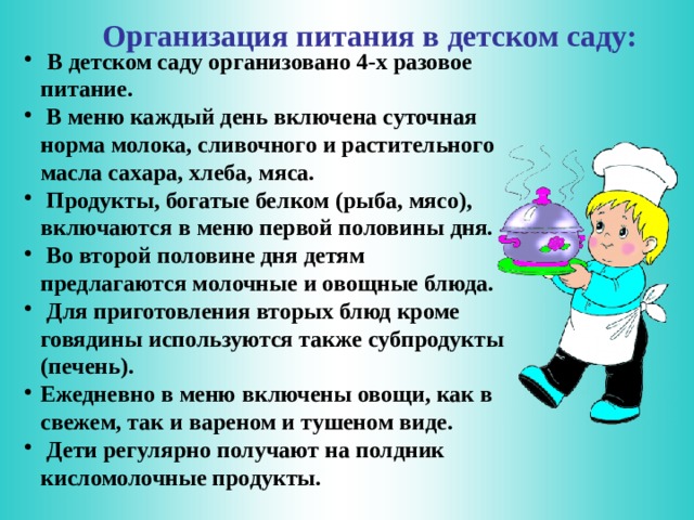 Организация питания в детском саду:  В детском саду организовано 4-х разовое питание.  В меню каждый день включена суточная норма молока, сливочного и растительного масла сахара, хлеба, мяса.  Продукты, богатые белком (рыба, мясо), включаются в меню первой половины дня.  Во второй половине дня детям предлагаются молочные и овощные блюда.  Для приготовления вторых блюд кроме говядины используются также субпродукты (печень). Ежедневно в меню включены овощи, как в свежем, так и вареном и тушеном виде.  Дети регулярно получают на полдник кисломолочные продукты.  