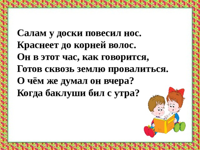 Салам у доски повесил нос. Краснеет до корней волос. Он в этот час, как говорится, Готов сквозь землю провалиться. О чём же думал он вчера? Когда баклуши бил с утра? 