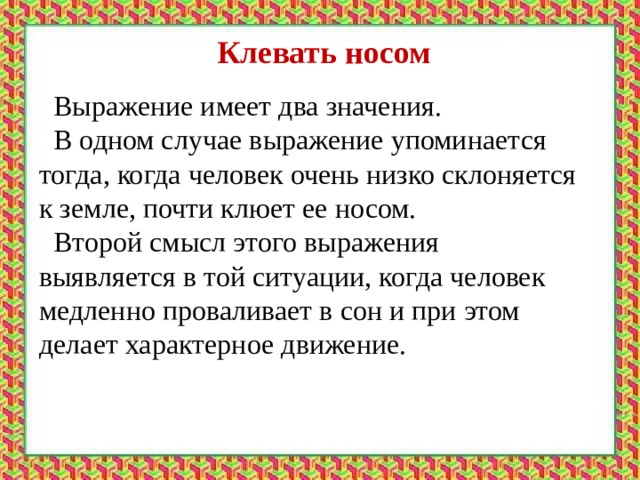 Клевать носом  Выражение имеет два значения.  В одном случае выражение упоминается тогда, когда человек очень низко склоняется к земле, почти клюет ее носом.  Второй смысл этого выражения выявляется в той ситуации, когда человек медленно проваливает в сон и при этом делает характерное движение. 