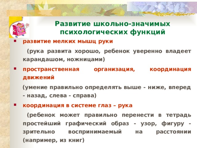 Развитие школьно-значимых психологических функций развитие мелких мышц руки  (рука развита хорошо, ребенок уверенно владеет карандашом, ножницами) пространственная организация, координация движений  (умение правильно определять выше - ниже, вперед - назад, слева - справа) координация в системе глаз – рука  (ребенок может правильно перенести в тетрадь простейший графический образ - узор, фигуру - зрительно воспринимаемый на расстоянии (например, из книг)  