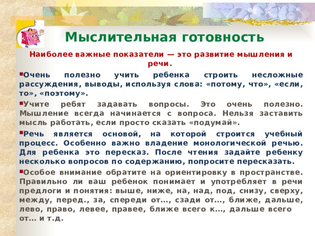 Мыслительная готовность Наиболее важные показатели — это развитие мышления и речи. Очень полезно учить ребенка строить несложные рассуждения, выводы, используя слова: «потому, что», «если, то», «поэтому». Учите ребят задавать вопросы. Это очень полезно. Мышление всегда начинается с вопроса. Нельзя заставить мысль работать, если просто сказать «подумай». Речь является основой, на которой строится учебный процесс. Особенно важно владение монологической речью. Для ребенка это пересказ. После чтения задайте ребенку несколько вопросов по содержанию, попросите пересказать. Особое внимание обратите на ориентировку в пространстве. Правильно ли ваш ребенок понимает и употребляет в речи предлоги и понятия: выше, ниже, на, над, под, снизу, сверху, между, перед., за, спереди от…, сзади от…, ближе, дальше, лево, право, левее, правее, ближе всего к…, дальше всего от… и т.д. 