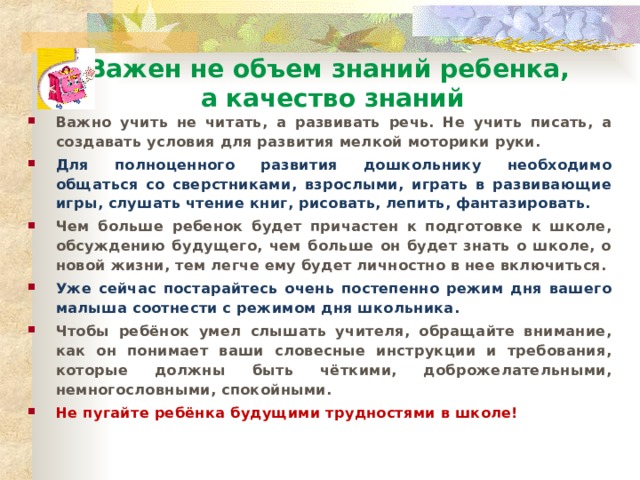 Важен не объем знаний ребенка,  а качество знаний Важно учить не читать, а развивать речь. Не учить писать, а создавать условия для развития мелкой моторики руки. Для полноценного развития дошкольнику необходимо общаться со сверстниками, взрослыми, играть в развивающие игры, слушать чтение книг, рисовать, лепить, фантазировать. Чем больше ребенок будет причастен к подготовке к школе, обсуждению будущего, чем больше он будет знать о школе, о новой жизни, тем легче ему будет личностно в нее включиться. Уже сейчас постарайтесь очень постепенно режим дня вашего малыша соотнести с режимом дня школьника. Чтобы ребёнок умел слышать учителя, обращайте внимание, как он понимает ваши словесные инструкции и требования, которые должны быть чёткими, доброжелательными, немногословными, спокойными. Не пугайте ребёнка будущими трудностями в школе!   