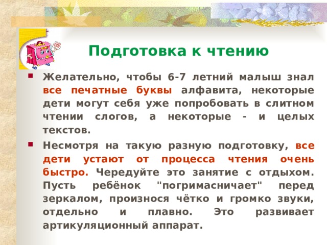 Подготовка к чтению Желательно, чтобы 6-7 летний малыш знал все печатные буквы алфавита, некоторые дети могут себя уже попробовать в слитном чтении слогов, а некоторые - и целых текстов. Несмотря на такую разную подготовку, все дети устают от процесса чтения очень быстро. Чередуйте это занятие с отдыхом. Пусть ребёнок 