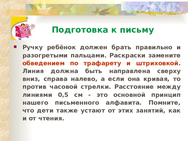 Подготовка к письму Ручку ребёнок должен брать правильно и разогретыми пальцами. Раскраски замените обведением по трафарету и штриховкой . Линия должна быть направлена сверху вниз, справа налево, а если она кривая, то против часовой стрелки. Расстояние между линиями 0,5 см - это основной принцип нашего письменного алфавита. Помните, что дети также устают от этих занятий, как и от чтения.  