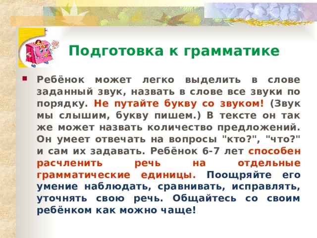 Подготовка к грамматике Ребёнок может легко выделить в слове заданный звук, назвать в слове все звуки по порядку. Не путайте букву со звуком! (Звук мы слышим, букву пишем.) В тексте он так же может назвать количество предложений. Он умеет отвечать на вопросы 