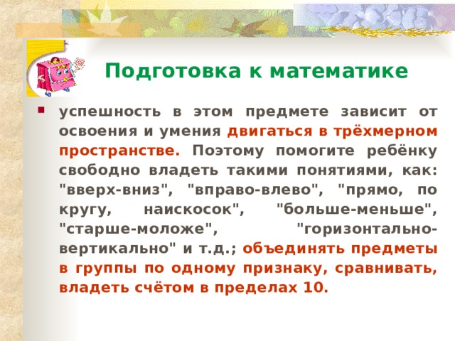 Подготовка к математике успешность в этом предмете зависит от освоения и умения двигаться в трёхмерном пространстве. Поэтому помогите ребёнку свободно владеть такими понятиями, как: 