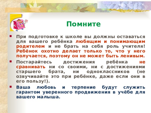 Помните При подготовке к школе вы должны оставаться для вашего ребёнка любящим и понимающим родителем и не брать на себя роль учителя! Ребёнок охотно делает только то, что у него получается, поэтому он не может быть ленивым. Постарайтесь достижения ребёнка не сравнивать ни со своими, ни с достижениями старшего брата, ни одноклассников (не озвучивайте это при ребёнке, даже если они в его пользу!). Ваша любовь и терпение будут служить гарантом уверенного продвижения в учёбе для вашего малыша.  