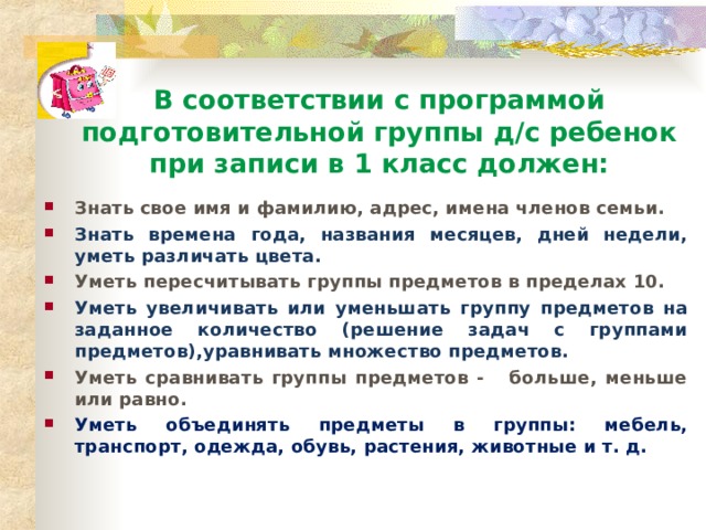   В соответствии с программой подготовительной группы д/с ребенок при записи в 1 класс должен: Знать свое имя и фамилию, адрес, имена членов семьи. Знать времена года, названия месяцев, дней недели, уметь различать цвета. Уметь пересчитывать группы предметов в пределах 10. Уметь увеличивать или уменьшать группу предметов на заданное количество (решение задач с группами предметов),уравнивать множество предметов. Уметь сравнивать группы предметов - больше, меньше или равно. Уметь объединять предметы в группы: мебель, транспорт, одежда, обувь, растения, животные и т. д. 