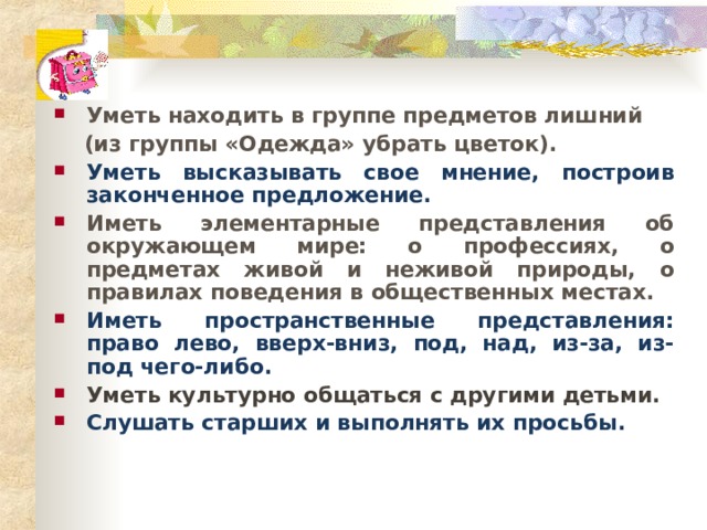 Уметь находить в группе предметов лишний  (из группы «Одежда» убрать цветок).  Уметь высказывать свое мнение, построив законченное предложение. Иметь элементарные представления об окружающем мире: о профессиях, о предметах живой и неживой природы, о правилах поведения в общественных местах. Иметь пространственные представления: право лево, вверх-вниз, под, над, из-за, из-под чего-либо. Уметь культурно общаться с другими детьми. Слушать старших и выполнять их просьбы.  