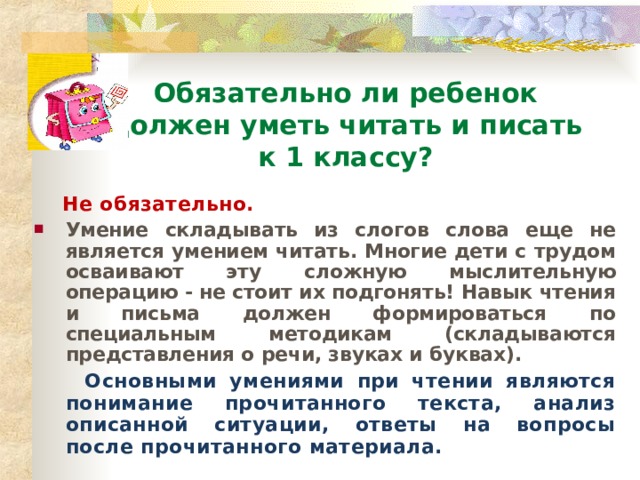 Обязательно ли ребенок  должен уметь читать и писать  к 1 классу?  Не обязательно. Умение складывать из слогов слова еще не является умением читать. Многие дети с трудом осваивают эту сложную мыслительную операцию - не стоит их подгонять! Навык чтения и письма должен формироваться по специальным методикам (складываются представления о речи, звуках и буквах).  Основными умениями при чтении являются понимание прочитанного текста, анализ описанной ситуации, ответы на вопросы после прочитанного материала. 