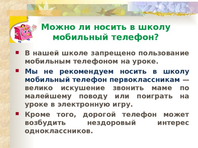 Можно ли носить в школу  мобильный телефон? В нашей школе запрещено пользование мобильным телефоном на уроке. Мы не рекомендуем носить в школу мобильный телефон первоклассникам — велико искушение звонить маме по малейшему поводу или поиграть на уроке в электронную игру. Кроме того, дорогой телефон может возбудить нездоровый интерес одноклассников. 