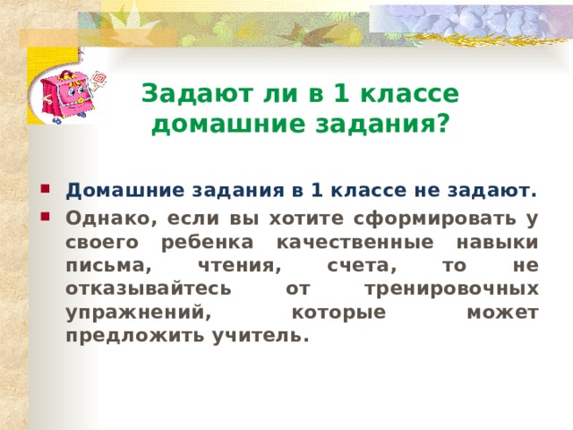 Задают ли в 1 классе  домашние задания? Домашние задания в 1 классе не задают. Однако, если вы хотите сформировать у своего ребенка качественные навыки письма, чтения, счета, то не отказывайтесь от тренировочных упражнений, которые может предложить учитель. 