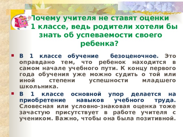 Почему учителя не ставят оценки  в 1 классе, ведь родители хотели бы знать об успеваемости своего ребенка? В 1 классе обучение безоценочное. Это оправдано тем, что ребенок находится в самом начале учебного пути. К концу первого года обучения уже можно судить о той или иной степени успешности младшего школьника. В 1 классе основной упор делается на приобретение навыков учебного труда. Словесная или условно-знаковая оценка тоже зачастую присутствует в работе учителя с учеником. Важно, чтобы она была позитивной. 