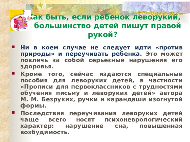 Как быть, если ребенок леворукий, а большинство детей пишут правой рукой? Ни в коем случае не следует идти «против природы» и переучивать ребенка. Это может повлечь за собой серьезные нарушения его здоровья. Кроме того, сейчас издаются специальные пособия для леворуких детей, в частности «Прописи для первоклассников с трудностями обучения письму и леворуких детей» автора М. М. Безруких, ручки и карандаши изогнутой формы. Последствия переучивания леворуких детей чаще всего носят психоневрологический характер: нарушение сна, повышенная возбудимость .  