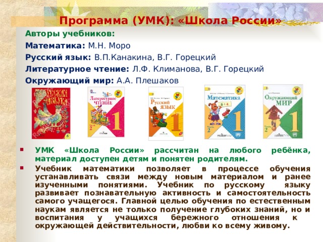 Программа (УМК): «Школа России» Авторы учебников: Математика: М.Н. Моро Русский язык: В.П.Канакина, В.Г. Горецкий Литературное чтение: Л.Ф. Климанова, В.Г. Горецкий Окружающий мир: А.А. Плешаков УМК «Школа России» рассчитан на любого ребёнка, материал доступен детям и понятен родителям. Учебник математики позволяет в процессе обучения устанавливать связи между новым материалом и ранее изученными понятиями. Учебник по русскому языку развивает познавательную активность и самостоятельность самого учащегося. Главной целью обучения по естественным наукам является не только получение глубоких знаний, но и воспитания у учащихся бережного отношения к окружающей действительности, любви ко всему живому.   