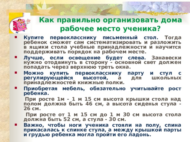 Как правильно организовать дома  рабочее место ученика? Купите первокласснику письменный стол. Тогда ребенок сможет сам систематизировать и разложить в ящики стола учебные принадлежности и научится поддерживать порядок на рабочем месте. Лучше, если освещение будет слева. Занавески нужно отодвинуть в сторону - основной свет должен попадать через верхнюю треть окна. Можно купить первокласснику парту и стул с регулирующейся высотой, а для школьных принадлежностей книжные полки. Приобретая мебель, обязательно учитывайте рост ребенка.  При росте 1м - 1 м 15 см высота крышки стола над полом должна быть 46 см, а высота сиденья стула - 26 см.  При росте от 1 м 15 см до 1 м 30 см высота стола должна быть 52 см, а стула - 30 см. Важно, чтобы ноги ученика стояли на полу, спина прикасалась к спинке стула, а между крышкой парты и грудью ребенка могла пройти его ладонь. 