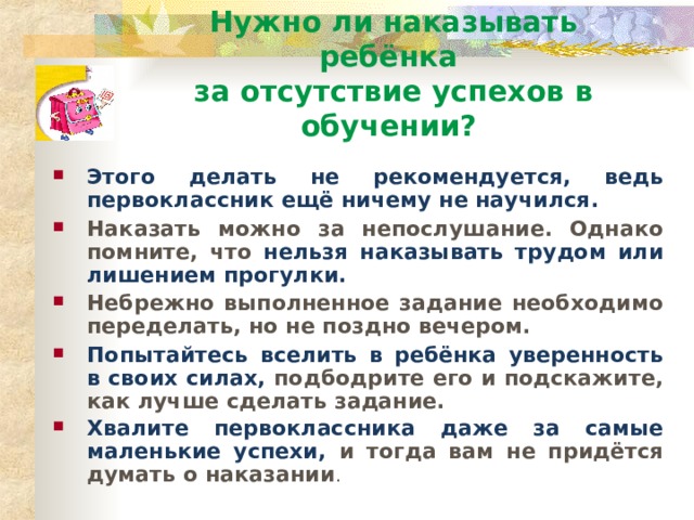 Нужно ли наказывать ребёнка  за отсутствие успехов в обучении? Этого делать не рекомендуется, ведь первоклассник ещё ничему не научился. Наказать можно за непослушание. Однако помните, что нельзя наказывать трудом или лишением прогулки. Небрежно выполненное задание необходимо переделать, но не поздно вечером. Попытайтесь вселить в ребёнка уверенность в своих силах, подбодрите его и подскажите, как лучше сделать задание. Хвалите первоклассника даже за самые маленькие успехи, и тогда вам не придётся думать о наказании .  