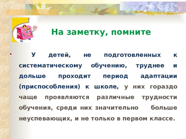  На заметку, помните  У детей, не подготовленных к систематическому обучению, труднее и дольше проходит период адаптации (приспособления) к школе, у них гораздо чаще проявляются различные трудности обучения, среди них значительно больше неуспевающих, и не только в первом классе.  