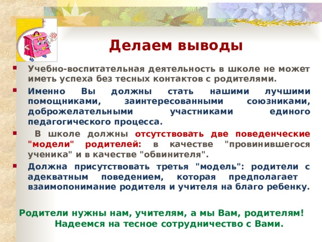 Делаем выводы Учебно-воспитательная деятельность в школе не может иметь успеха без тесных контактов с родителями. Именно Вы должны стать нашими лучшими помощниками, заинтересованными союзниками, доброжелательными участниками единого педагогического процесса.  В школе должны отсутствовать две поведенческие 