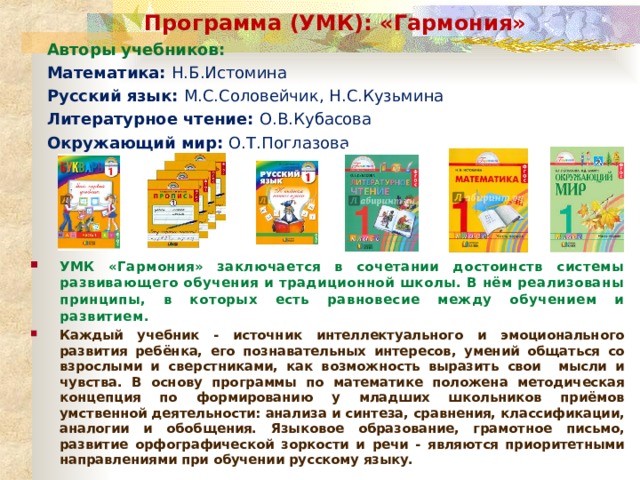 Программа (УМК): «Гармония» Авторы учебников: Математика: Н.Б.Истомина Русский язык: М.С.Соловейчик, Н.С.Кузьмина Литературное чтение: О.В.Кубасова Окружающий мир: О.Т.Поглазова УМК «Гармония» заключается в сочетании достоинств системы развивающего обучения и традиционной школы. В нём реализованы принципы, в которых есть равновесие между обучением и развитием. Каждый учебник - источник интеллектуального и эмоционального развития ребёнка, его познавательных интересов, умений общаться со взрослыми и сверстниками, как возможность выразить свои мысли и чувства. В основу программы по математике положена методическая концепция по формированию у младших школьников приёмов умственной деятельности: анализа и синтеза, сравнения, классификации, аналогии и обобщения. Языковое образование, грамотное письмо, развитие орфографической зоркости и речи - являются приоритетными направлениями при обучении русскому языку.  