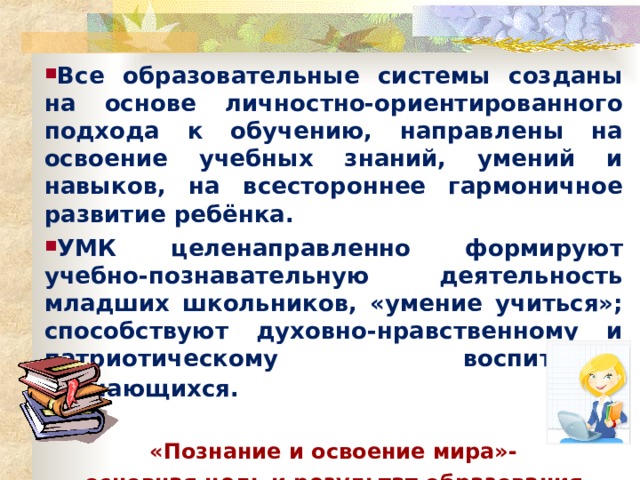 Все образовательные системы созданы на основе личностно-ориентированного подхода к обучению, направлены на освоение учебных знаний, умений и навыков, на всестороннее гармоничное развитие ребёнка. УМК целенаправленно формируют учебно-познавательную деятельность младших школьников, «умение учиться»; способствуют духовно-нравственному и патриотическому воспитанию обучающихся.   «Познание и освоение мира»- основная цель и результат образования 