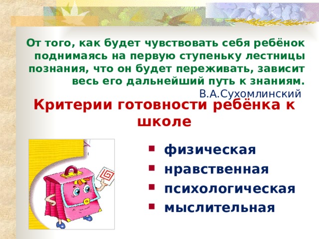 От того, как будет чувствовать себя ребёнок поднимаясь на первую ступеньку лестницы познания, что он будет переживать, зависит весь его дальнейший путь к знаниям. В.А.Сухомлинский  Критерии готовности ребёнка к школе физическая нравственная психологическая мыслительная  