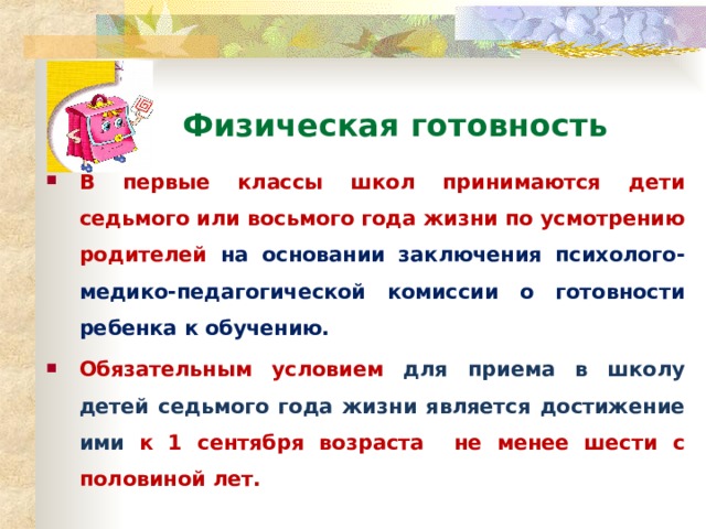 Физическая готовность В первые классы школ принимаются дети седьмого или восьмого года жизни по усмотрению родителей на основании заключения психолого-медико-педагогической комиссии о готовности ребенка к обучению. Обязательным условием для приема в школу детей седьмого года жизни является достижение ими к 1 сентября возраста не менее шести с половиной лет.  