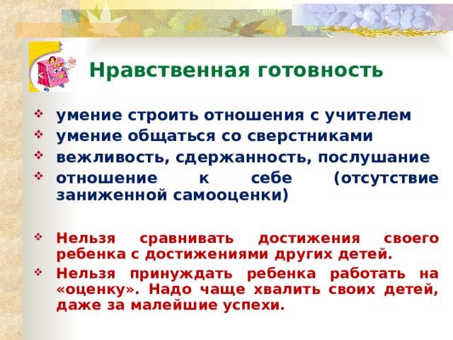 Нравственная готовность умение строить отношения с учителем умение общаться со сверстниками вежливость, сдержанность, послушание отношение к себе (отсутствие заниженной самооценки)  Нельзя сравнивать достижения своего ребенка с достижениями других детей. Нельзя принуждать ребенка работать на «оценку». Надо чаще хвалить своих детей, даже за малейшие успехи. *умение регулировать свои действия и свое поведение, умение восприниматьучебную задачу, внимательно, не перебивая слушать старшего, не вмешиваться в разговор старших; *принимать точку зрения другого, умение взглянуть на себя со стороны, умение выслушивать одноклассников, адекватно реагировать на неудачу других; * Помощь от родителей должна быть в форме совета, а не в виде приказа, навязывания своего мнения.  