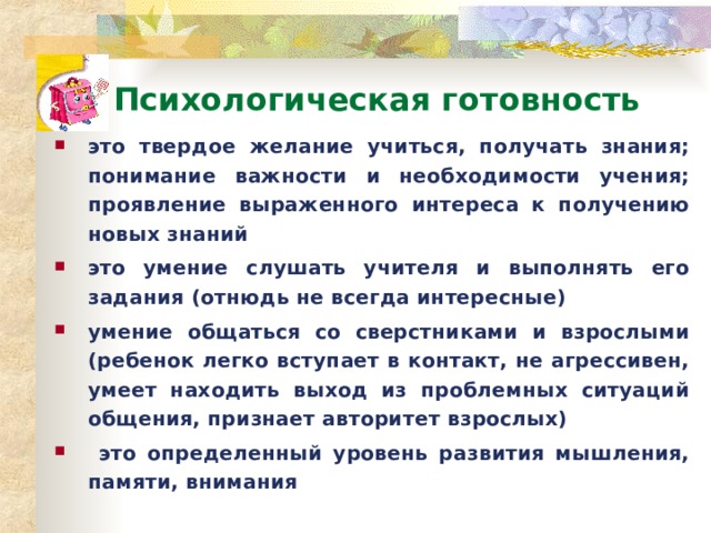 Психологическая готовность это твердое желание учиться, получать знания; понимание важности и необходимости учения; проявление выраженного интереса к получению новых знаний это умение слушать учителя и выполнять его задания (отнюдь не всегда интересные) умение общаться со сверстниками и взрослыми (ребенок легко вступает в контакт, не агрессивен, умеет находить выход из проблемных ситуаций общения, признает авторитет взрослых)  это определенный уровень развития мышления, памяти, внимания  