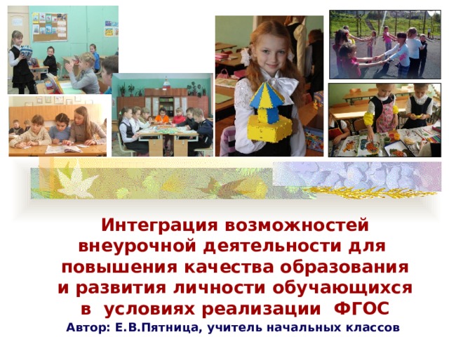Интеграция возможностей внеурочной деятельности для повышения качества образования и развития личности обучающихся в условиях реализации ФГОС Автор: Е.В.Пятница, учитель начальных классов МБОУ СОШ №3 г.Вязьмы 