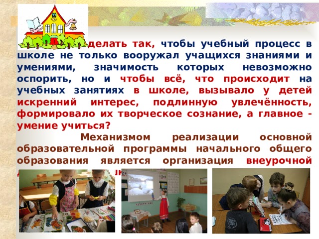  Как же сделать так, чтобы учебный процесс в школе не только вооружал учащихся знаниями и умениями, значимость которых невозможно оспорить, но и чтобы всё, что происходит на учебных занятиях в школе, вызывало у детей искренний интерес, подлинную увлечённость, формировало их творческое сознание, а главное - умение учиться?  Механизмом реализации основной образовательной программы начального общего образования является организация внеурочной деятельности в школе. 