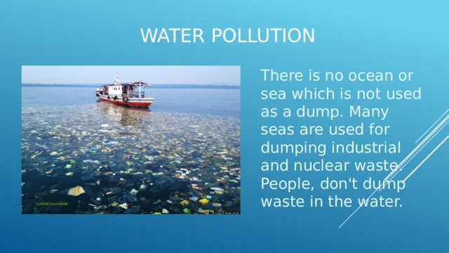 Water pollution   There is no ocean or sea which is not used as a dump. Many seas are used for dumping industrial and nuclear waste. People, don't dump waste in the water. 