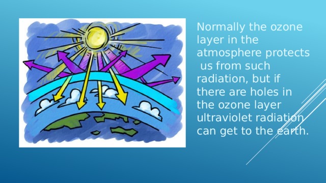 Normally the ozone layer in the atmosphere protects us from such radiation, but if there are holes in the ozone layer ultraviolet radiation can get to the earth. 