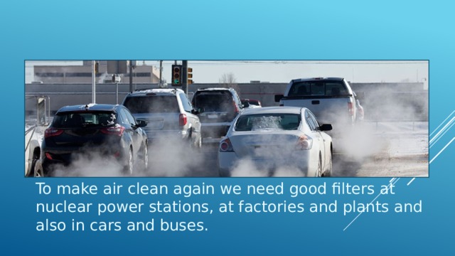To make air clean again we need good filters at nuclear power stations, at factories and plants and also in cars and buses. To make air clean again we need good filters at nuclear power stations, at factories and plants and also in cars and buses. 