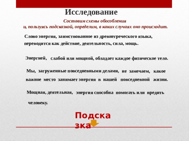Исследование Составим схемы обособления и, пользуясь подсказкой, определим, в каких случаях оно происходит. Слово энергия, заимствованное из древнегреческого языка, переводится как действие, деятельность, сила, мощь. Энергией, слабой или мощной, обладает каждое физическое тело. Мы, загруженные повседневными делами, не замечаем, какое важное место занимает энергия в нашей повседневной жизни. Мощная, деятельная, энергия способна помогать или вредить человеку. Подсказка  