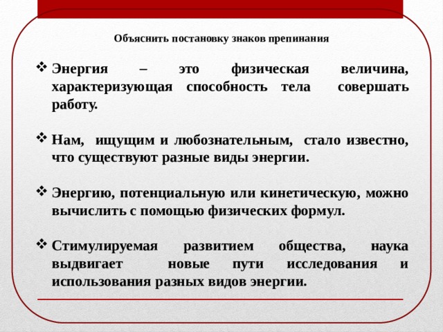 Объяснить постановку знаков препинания Энергия – это физическая величина, характеризующая способность тела совершать работу.  Нам, ищущим и любознательным, стало известно, что существуют разные виды энергии.  Энергию, потенциальную или кинетическую, можно вычислить с помощью физических формул.  Стимулируемая развитием общества, наука выдвигает новые пути исследования и использования разных видов энергии. 