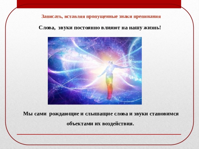 Записать, вставляя пропущенные знаки препинания Слова, звуки постоянно влияют на нашу жизнь! Мы сами рождающие и слышащие слова и звуки становимся объектами их воздействия. 