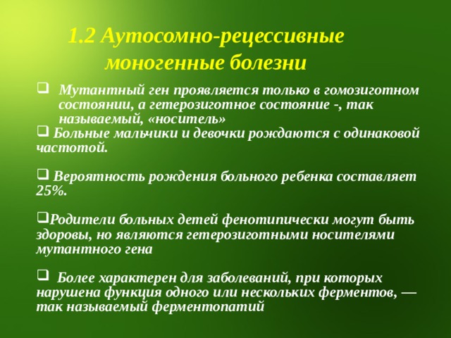 1.2 Аутосомно-рецессивные моногенные болезни Мутантный ген проявляется только в гомозиготном состоянии , а гетерозиготное состояние -, так называемый, «носитель»  Больные мальчики и девочки рождаются с одинаковой частотой.   Вероятность рождения больного ребенка составляет 25%.  Родители больных детей фенотипически могут быть здоровы, но являются гетерозиготными носителями мутантного гена   Более характерен для заболеваний, при которых нарушена функция одного или нескольких ферментов, — так называемый ферментопатий 