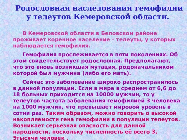  Родословная наследования гемофилии у телеутов Кемеровской области.  В Кемеровской области в Беловском районе проживает коренное население – телеуты, у которых наблюдается гемофилия.   Гемофилия прослеживается в пяти поколениях. Об этом свидетельствует родословная. Предполагают, что это вновь возникшая мутация, родоначальником которой был мужчина (либо его мать).  Сейчас это заболевание широко распространилось в данной популяции. Если в мире в среднем от 6,6 до 18 больных приходится на 10000 мужчин, то у телеутов частота заболевания гемофилией 3 человека на 1000 мужчин, что превышает мировой уровень в сотни раз. Таким образом, можно говорить о высокой накопляемости гена гемофилии в популяции телеутов. Возникает серьёзная опасность для данной народности, поскольку численность её всего 3, 5тысячи человек . 