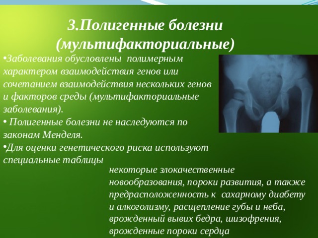 3.Полигенные болезни (мультифакториальные) Заболевания обусловлены полимерным характером взаимодействия генов или сочетанием взаимодействия нескольких генов и факторов среды (мультифакториальные заболевания).  Полигенные болезни не наследуются по законам Менделя. Для оценки генетического риска используют специальные таблицы  некоторые злокачественные новообразования, пороки развития, а также предрасположенность к сахарному диабету и алкоголизму, расщепление губы и неба, врожденный вывих бедра, шизофрения, врожденные пороки сердца 