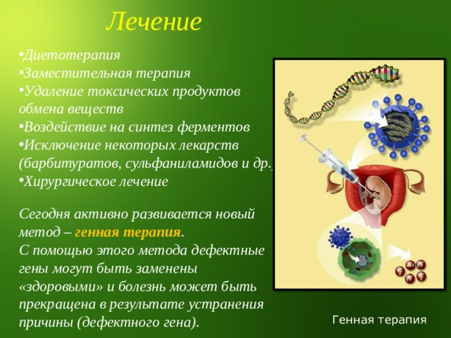 Лечение Диетотерапия Заместительная терапия Удаление токсических продуктов обмена веществ Воздействие на синтез ферментов Исключение некоторых лекарств (барбитуратов, сульфаниламидов и др.) Хирургическое лечение Сегодня активно развивается новый метод – генная терапия . С помощью этого метода дефектные гены могут быть заменены «здоровыми» и болезнь может быть прекращена в результате устранения причины (дефектного гена). Генная терапия 