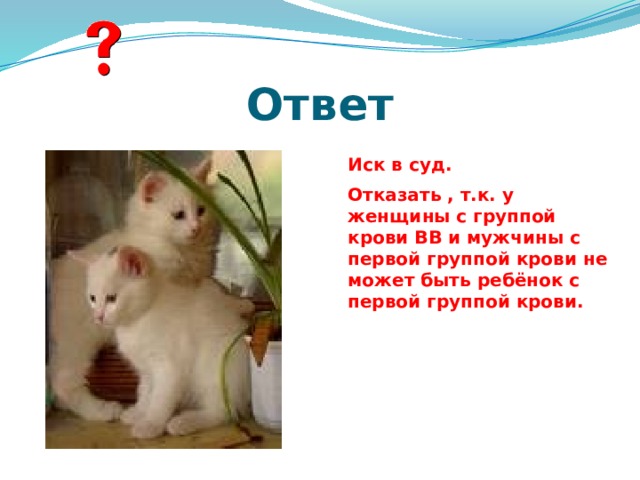 Ответ Иск в суд. Отказать , т.к. у женщины с группой крови ВВ и мужчины с первой группой крови не может быть ребёнок с первой группой крови.   